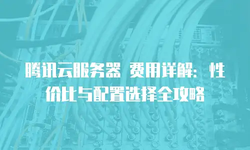腾讯云服务器 费用详解：性价比与配置选择全攻略