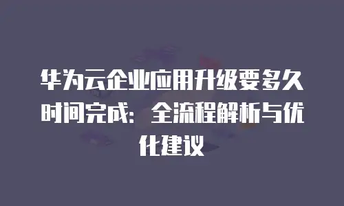 华为云企业应用升级要多久时间完成：全流程解析与优化建议