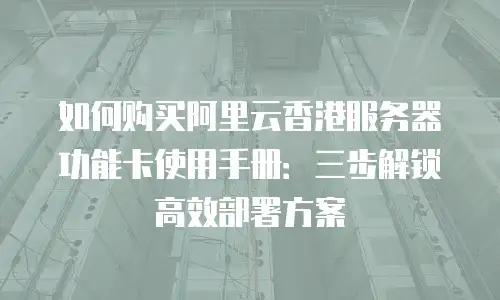 如何购买阿里云香港服务器功能卡使用手册：三步解锁高效部署方案