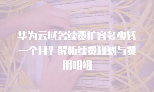 华为云域名续费扩容多少钱一个月？解析续费规则与费用明细