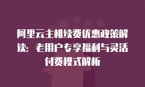 阿里云主机续费优惠政策解读：老用户专享福利与灵活付费模式解析
