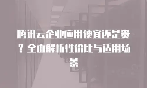 腾讯云企业应用便宜还是贵？全面解析性价比与适用场景