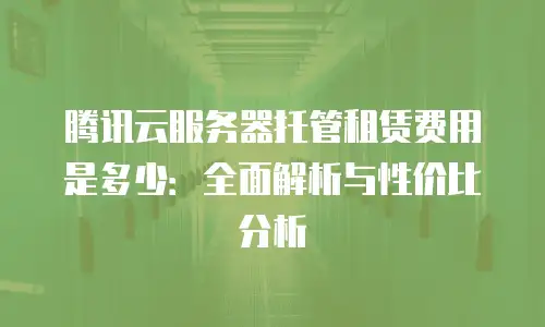 腾讯云服务器托管租赁费用是多少：全面解析与性价比分析
