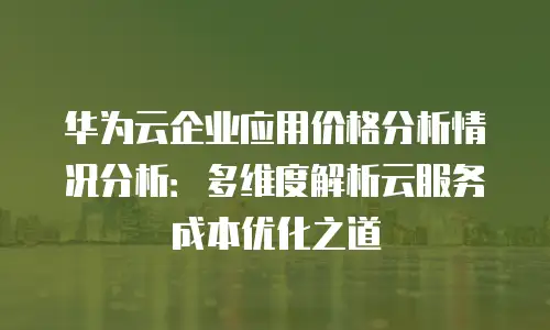 华为云企业应用价格分析情况分析：多维度解析云服务成本优化之道