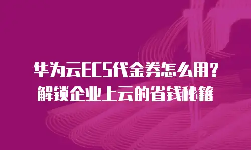 华为云ECS代金券怎么用？解锁企业上云的省钱秘籍
