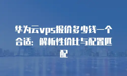 华为云vps报价多少钱一个合适：解析性价比与配置匹配