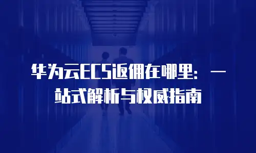 华为云ECS返佣在哪里：一站式解析与权威指南