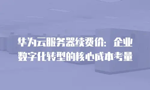 华为云服务器续费价：企业数字化转型的核心成本考量