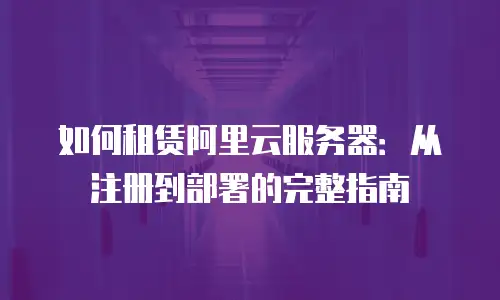如何租赁阿里云服务器：从注册到部署的完整指南
