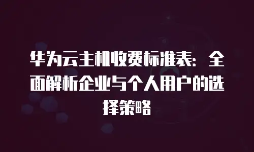 华为云主机收费标准表：全面解析企业与个人用户的选择策略