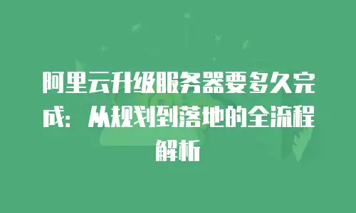 阿里云升级服务器要多久完成：从规划到落地的全流程解析