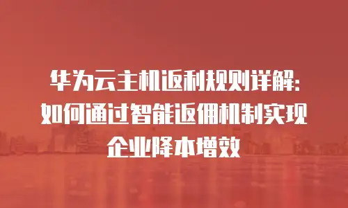 华为云主机返利规则详解：如何通过智能返佣机制实现企业降本增效
