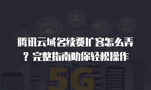 腾讯云域名续费扩容怎么弄？完整指南助你轻松操作