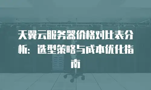 天翼云服务器价格对比表分析：选型策略与成本优化指南