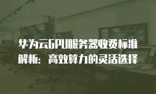 华为云GPU服务器收费标准解析：高效算力的灵活选择