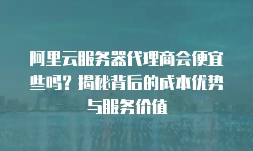 阿里云服务器代理商会便宜些吗？揭秘背后的成本优势与服务价值