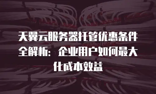 天翼云服务器托管优惠条件全解析：企业用户如何最大化成本效益