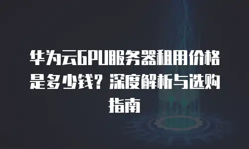 华为云GPU服务器租用价格是多少钱？深度解析与选购指南