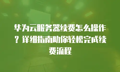 华为云服务器续费怎么操作？详细指南助你轻松完成续费流程