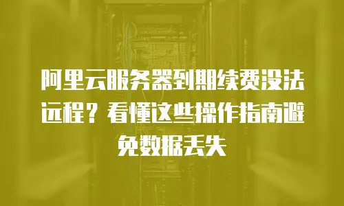 阿里云服务器到期续费没法远程？看懂这些操作指南避免数据丢失