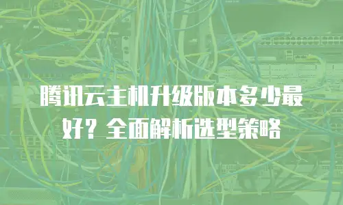 腾讯云主机升级版本多少最好？全面解析选型策略