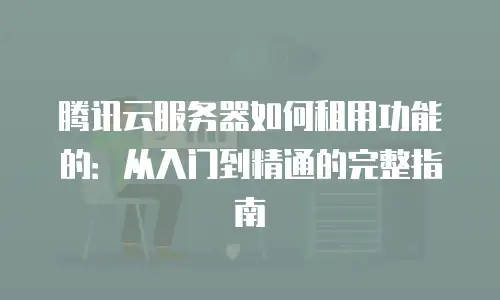 腾讯云服务器如何租用功能的：从入门到精通的完整指南