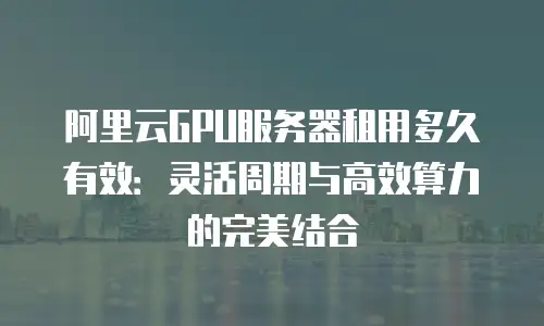 阿里云GPU服务器租用多久有效：灵活周期与高效算力的完美结合