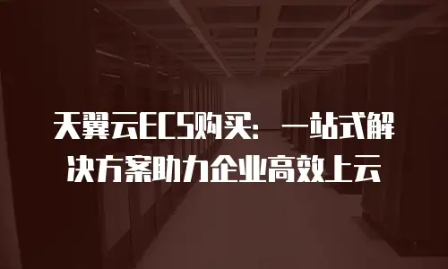天翼云ECS购买：一站式解决方案助力企业高效上云
