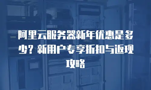阿里云服务器新年优惠是多少？新用户专享折扣与返现攻略