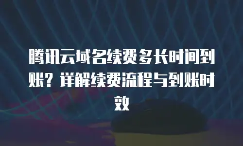 腾讯云域名续费多长时间到账？详解续费流程与到账时效