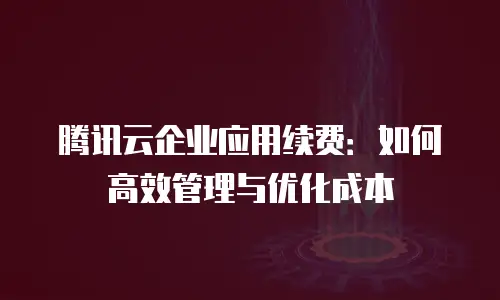 腾讯云企业应用续费：如何高效管理与优化成本