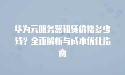 华为云服务器租赁价格多少钱？全面解析与成本优化指南