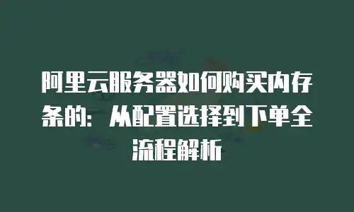 阿里云服务器如何购买内存条的：从配置选择到下单全流程解析