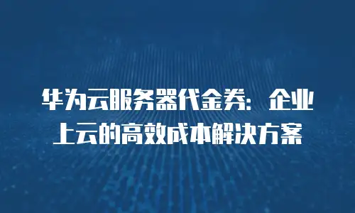华为云服务器代金券：企业上云的高效成本解决方案