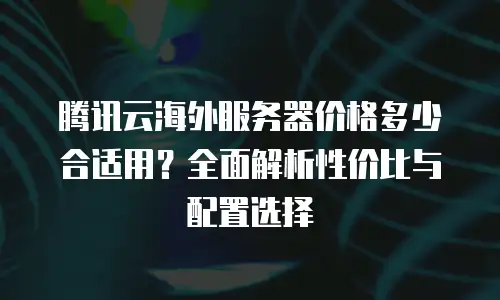 腾讯云海外服务器价格多少合适用？全面解析性价比与配置选择