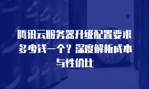 腾讯云服务器升级配置要求多少钱一个？深度解析成本与性价比