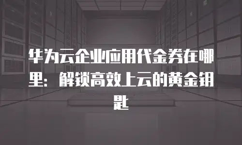 华为云企业应用代金券在哪里：解锁高效上云的黄金钥匙