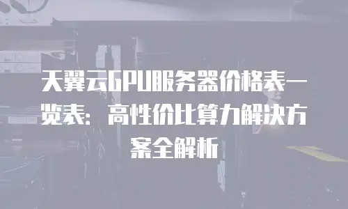 天翼云GPU服务器价格表一览表：高性价比算力解决方案全解析