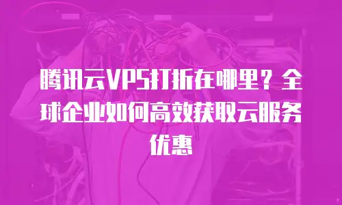 腾讯云VPS打折在哪里？全球企业如何高效获取云服务优惠