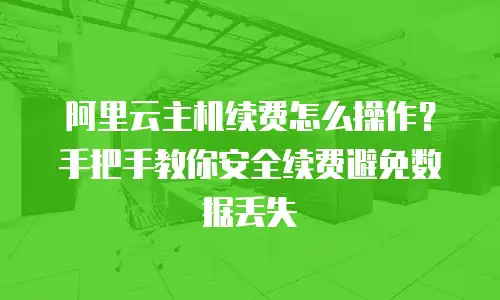 阿里云主机续费怎么操作？手把手教你安全续费避免数据丢失