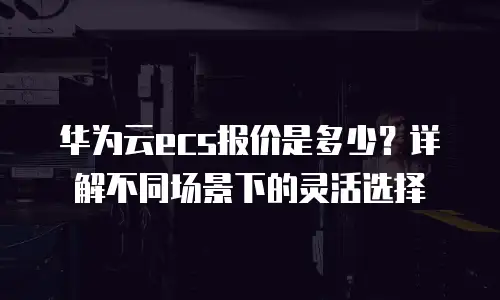 华为云ecs报价是多少？详解不同场景下的灵活选择