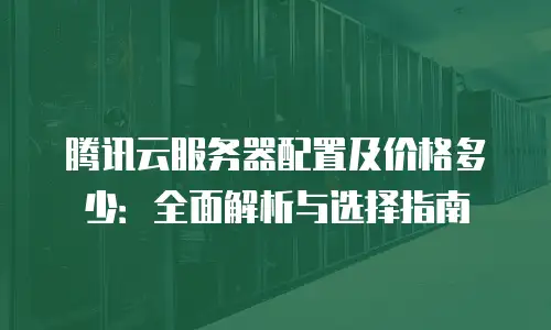 腾讯云服务器配置及价格多少：全面解析与选择指南