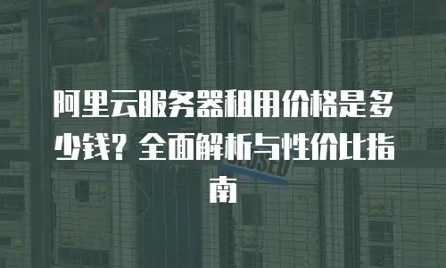 阿里云服务器租用价格是多少钱？全面解析与性价比指南