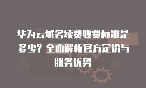 华为云域名续费收费标准是多少？全面解析官方定价与服务优势