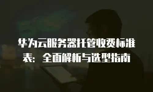 华为云服务器托管收费标准表：全面解析与选型指南
