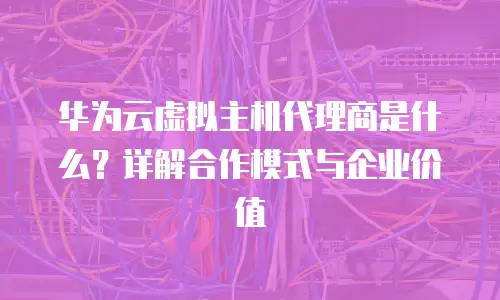 华为云虚拟主机代理商是什么？详解合作模式与企业价值