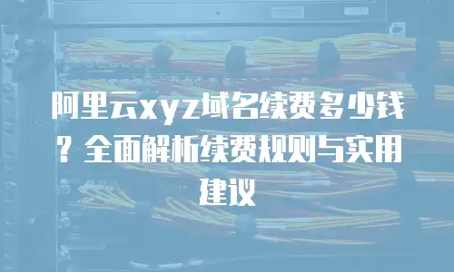阿里云xyz域名续费多少钱？全面解析续费规则与实用建议