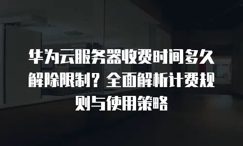 华为云服务器收费时间多久解除限制？全面解析计费规则与使用策略