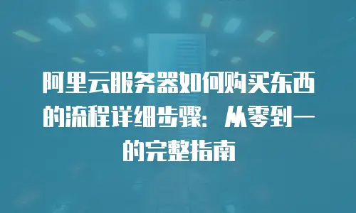 阿里云服务器如何购买东西的流程详细步骤：从零到一的完整指南