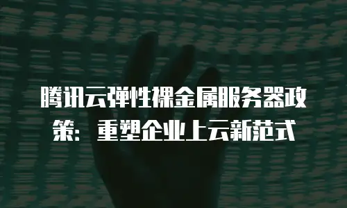 腾讯云弹性裸金属服务器政策：重塑企业上云新范式
